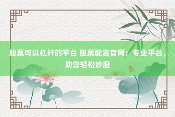 股票可以杠杆的平台 股票配资官网：专业平台，助您轻松炒股