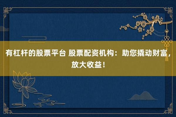 有杠杆的股票平台 股票配资机构：助您撬动财富，放大收益！
