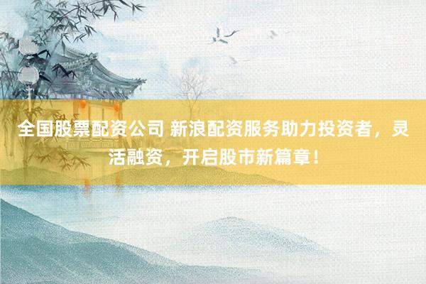 全国股票配资公司 新浪配资服务助力投资者，灵活融资，开启股市新篇章！