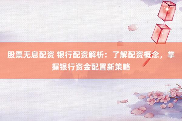 股票无息配资 银行配资解析：了解配资概念，掌握银行资金配置新策略