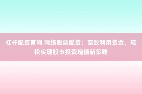 杠杆配资官网 网络股票配资：高效利用资金，轻松实现股市投资增值新策略