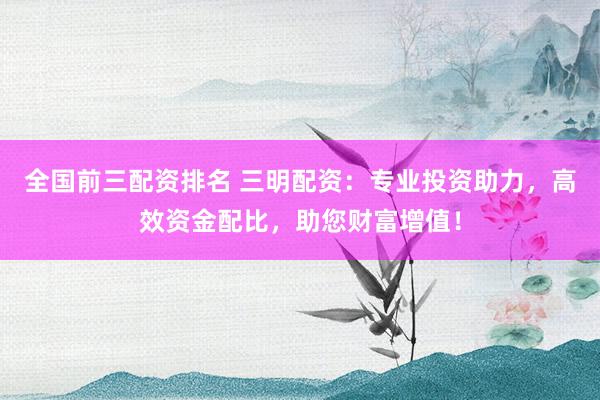 全国前三配资排名 三明配资：专业投资助力，高效资金配比，助您财富增值！