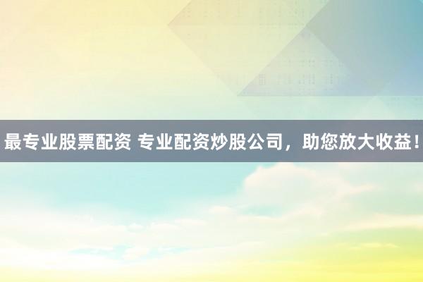 最专业股票配资 专业配资炒股公司，助您放大收益！