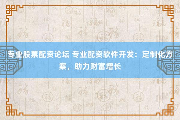 专业股票配资论坛 专业配资软件开发：定制化方案，助力财富增长