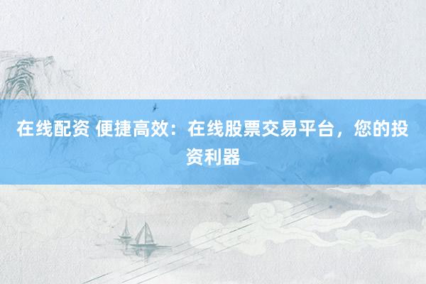 在线配资 便捷高效：在线股票交易平台，您的投资利器