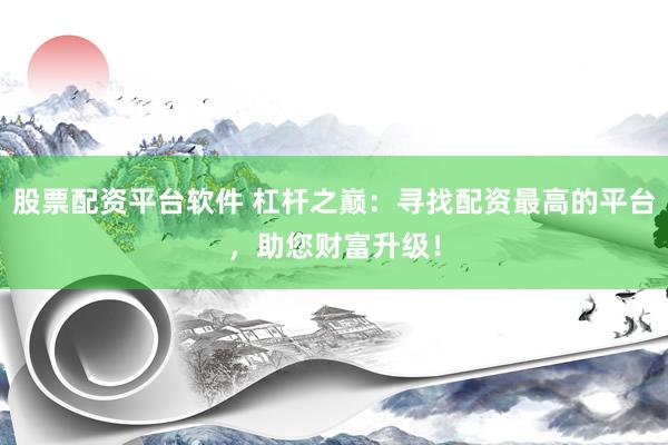 股票配资平台软件 杠杆之巅：寻找配资最高的平台，助您财富升级！