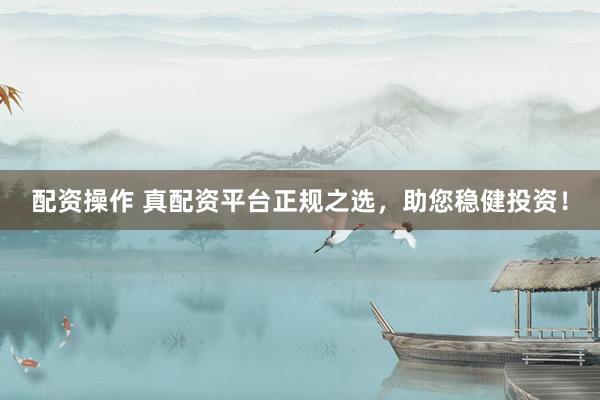 配资操作 真配资平台正规之选，助您稳健投资！