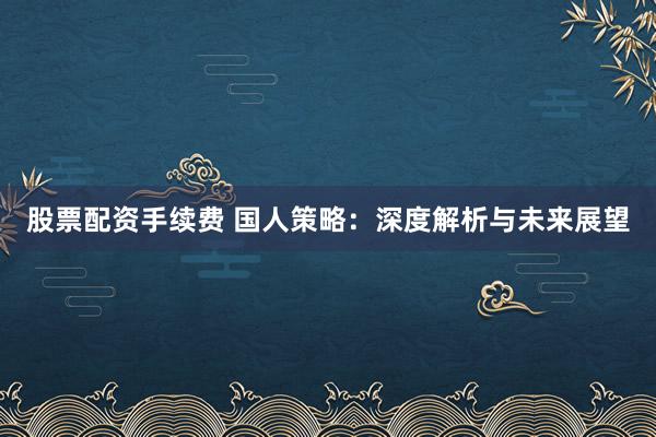 股票配资手续费 国人策略：深度解析与未来展望