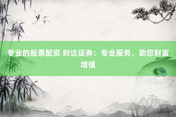 专业的股票配资 财达证券：专业服务，助您财富增值