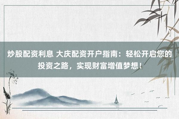 炒股配资利息 大庆配资开户指南：轻松开启您的投资之路，实现财富增值梦想！