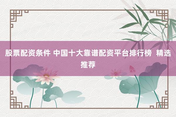 股票配资条件 中国十大靠谱配资平台排行榜  精选推荐