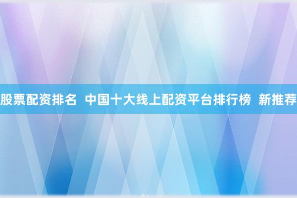 股票配资排名  中国十大线上配资平台排行榜  新推荐