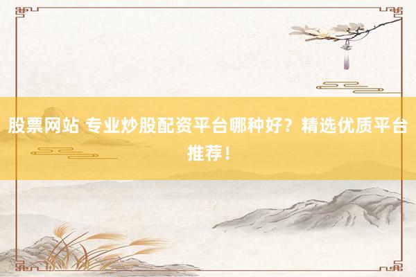 股票网站 专业炒股配资平台哪种好？精选优质平台推荐！