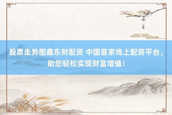 股票走势图鑫东财配资 中国首家线上配资平台，助您轻松实现财富增值！