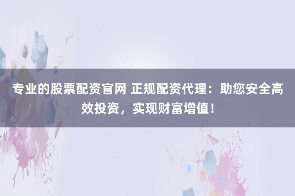 专业的股票配资官网 正规配资代理：助您安全高效投资，实现财富增值！