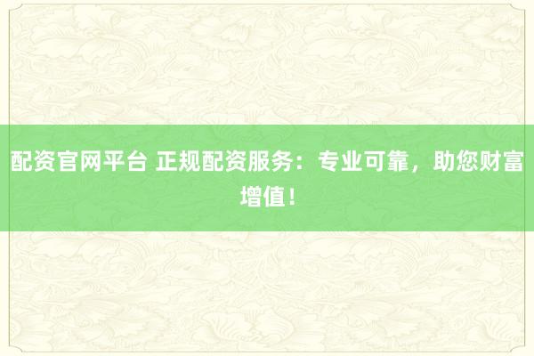 配资官网平台 正规配资服务：专业可靠，助您财富增值！
