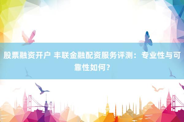 股票融资开户 丰联金融配资服务评测：专业性与可靠性如何？