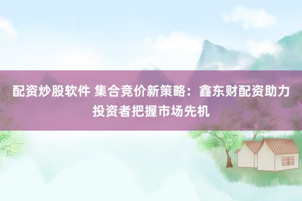 配资炒股软件 集合竞价新策略：鑫东财配资助力投资者把握市场先机