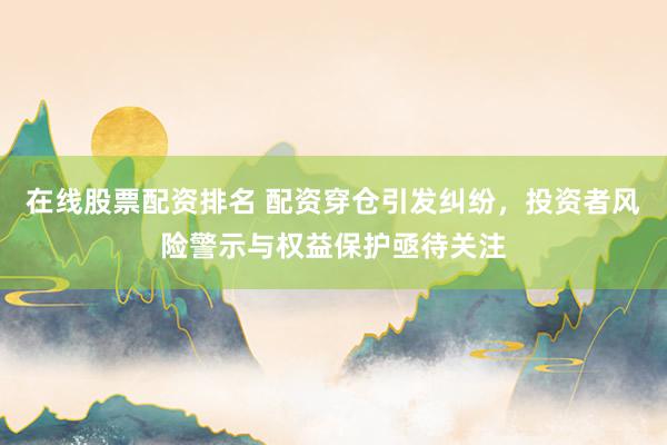 在线股票配资排名 配资穿仓引发纠纷，投资者风险警示与权益保护亟待关注