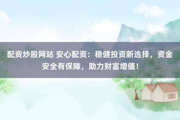 配资炒股网站 安心配资：稳健投资新选择，资金安全有保障，助力财富增值！