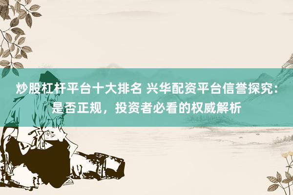 炒股杠杆平台十大排名 兴华配资平台信誉探究：是否正规，投资者必看的权威解析