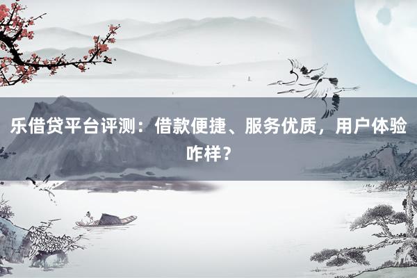 乐借贷平台评测：借款便捷、服务优质，用户体验咋样？