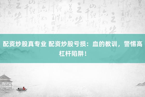 配资炒股真专业 配资炒股亏损：血的教训，警惕高杠杆陷阱！