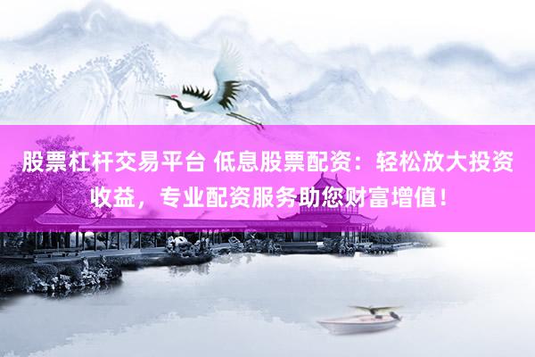 股票杠杆交易平台 低息股票配资：轻松放大投资收益，专业配资服务助您财富增值！