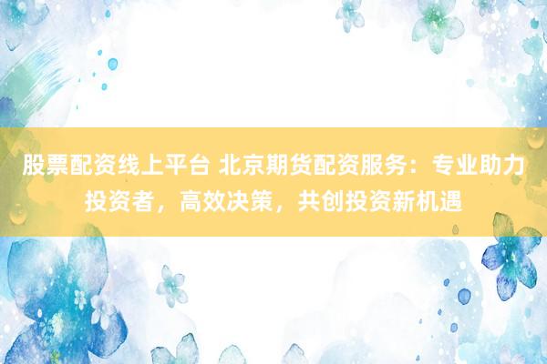 股票配资线上平台 北京期货配资服务：专业助力投资者，高效决策，共创投资新机遇