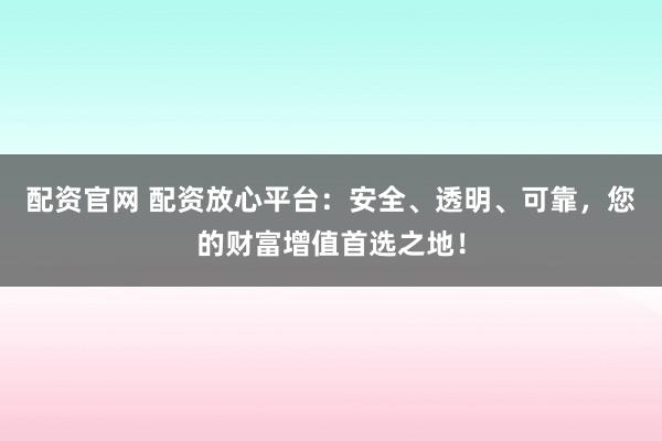 配资官网 配资放心平台：安全、透明、可靠，您的财富增值首选之地！