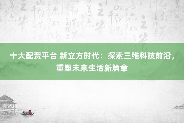 十大配资平台 新立方时代：探索三维科技前沿，重塑未来生活新篇章