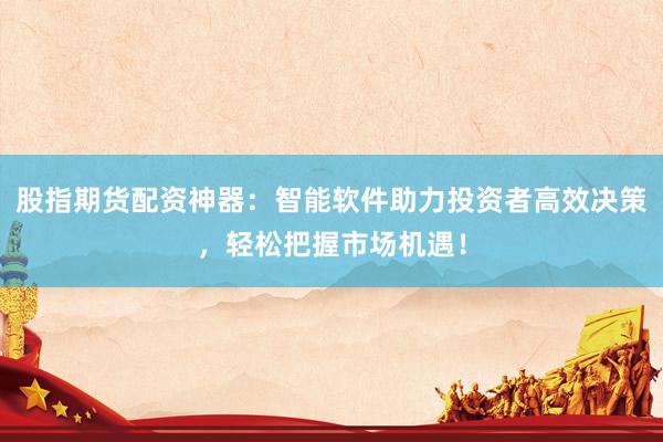 股指期货配资神器：智能软件助力投资者高效决策，轻松把握市场机遇！