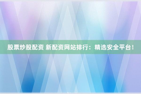 股票炒股配资 新配资网站排行：精选安全平台！