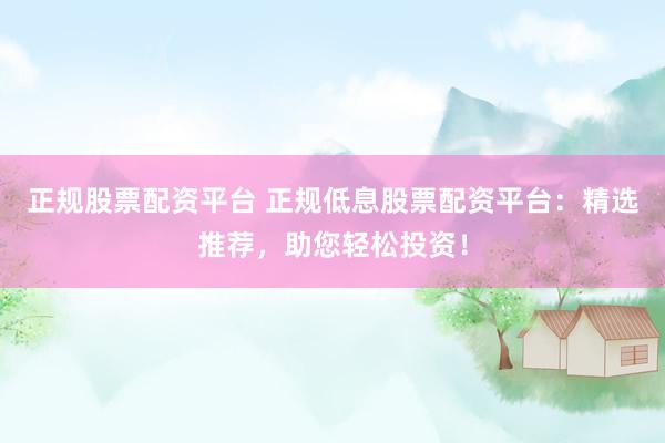 正规股票配资平台 正规低息股票配资平台：精选推荐，助您轻松投资！