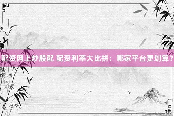 配资网上炒股配 配资利率大比拼：哪家平台更划算？