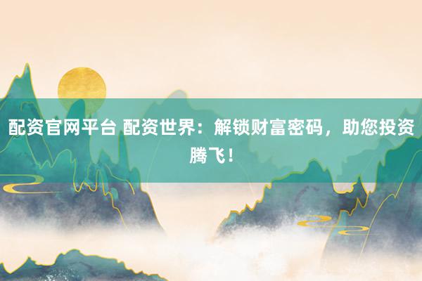 配资官网平台 配资世界：解锁财富密码，助您投资腾飞！
