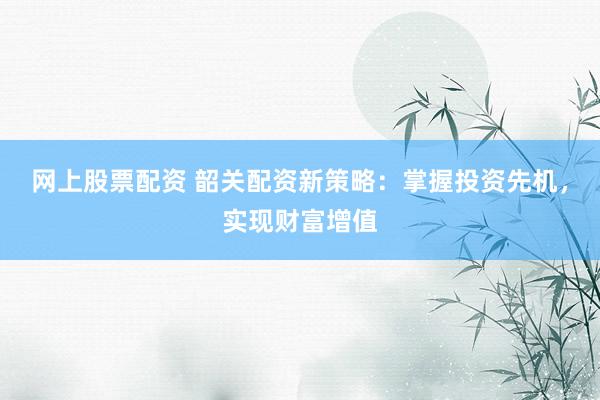 网上股票配资 韶关配资新策略：掌握投资先机，实现财富增值