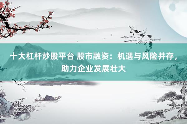 十大杠杆炒股平台 股市融资：机遇与风险并存，助力企业发展壮大