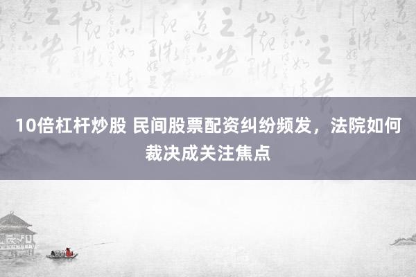 10倍杠杆炒股 民间股票配资纠纷频发，法院如何裁决成关注焦点