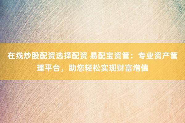 在线炒股配资选择配资 易配宝资管：专业资产管理平台，助您轻松实现财富增值