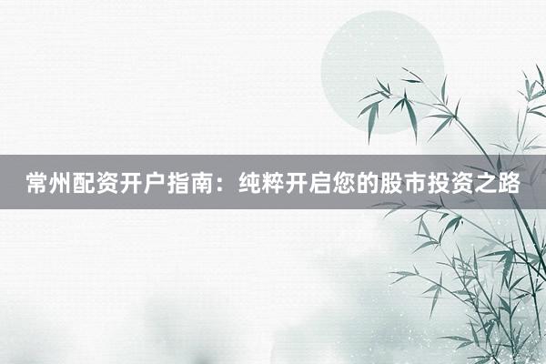 常州配资开户指南：纯粹开启您的股市投资之路