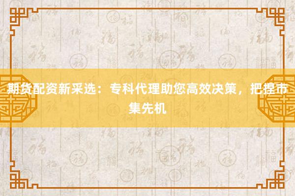 期货配资新采选：专科代理助您高效决策，把捏市集先机