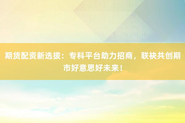 期货配资新选拔：专科平台助力招商，联袂共创期市好意思好未来！