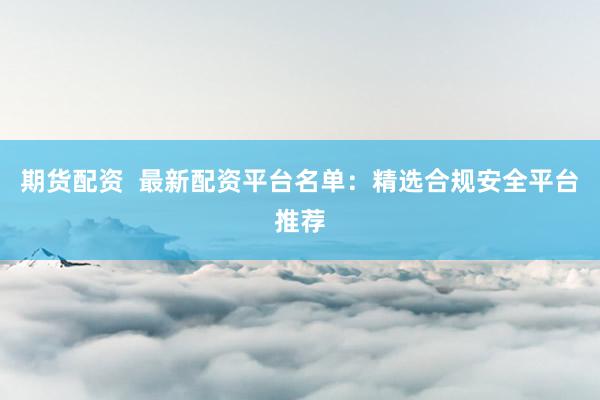期货配资  最新配资平台名单：精选合规安全平台推荐
