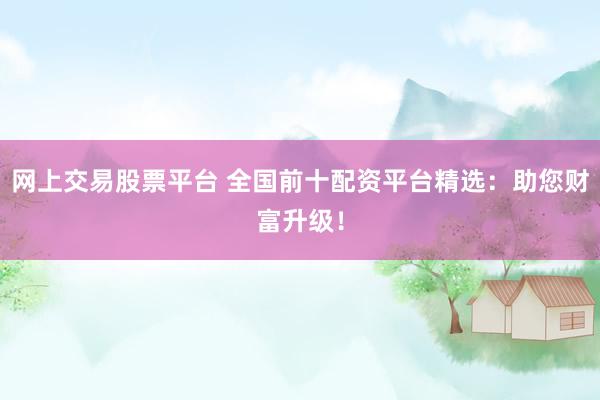 网上交易股票平台 全国前十配资平台精选：助您财富升级！