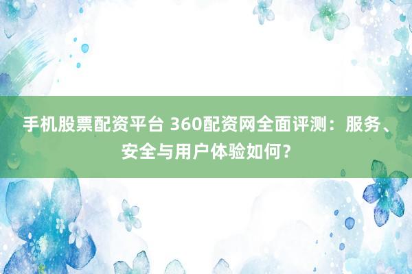 手机股票配资平台 360配资网全面评测：服务、安全与用户体验如何？