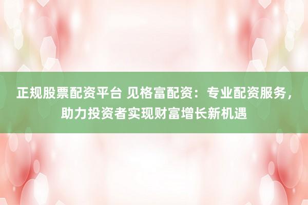 正规股票配资平台 见格富配资：专业配资服务，助力投资者实现财富增长新机遇