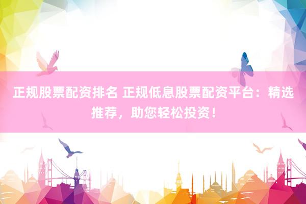 正规股票配资排名 正规低息股票配资平台：精选推荐，助您轻松投资！