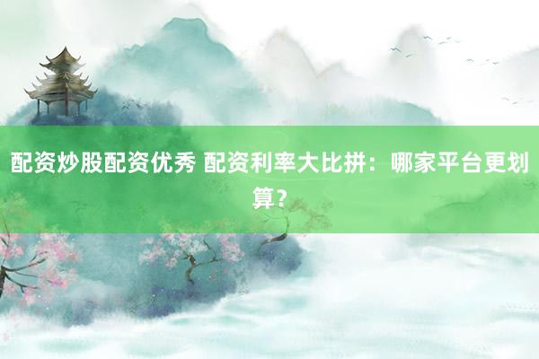 配资炒股配资优秀 配资利率大比拼：哪家平台更划算？