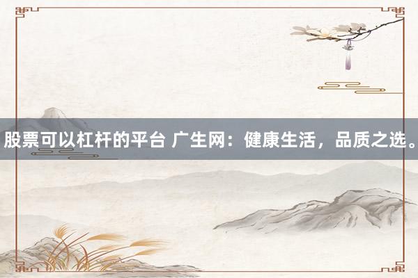 股票可以杠杆的平台 广生网：健康生活，品质之选。